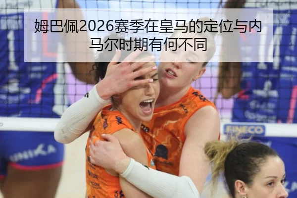 姆巴佩2026赛季在皇马的定位与内马尔时期有何不同